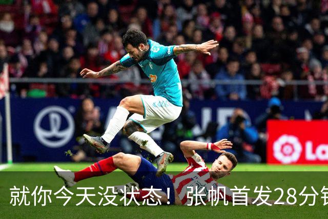 就你今天没状态！张帆首发28分钟 6中1仅拿2分&还有3失误