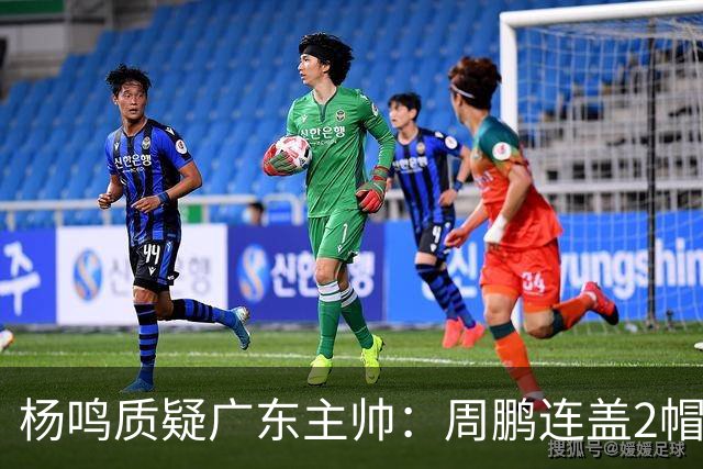 杨鸣质疑广东主帅：周鹏连盖2帽为何被换下