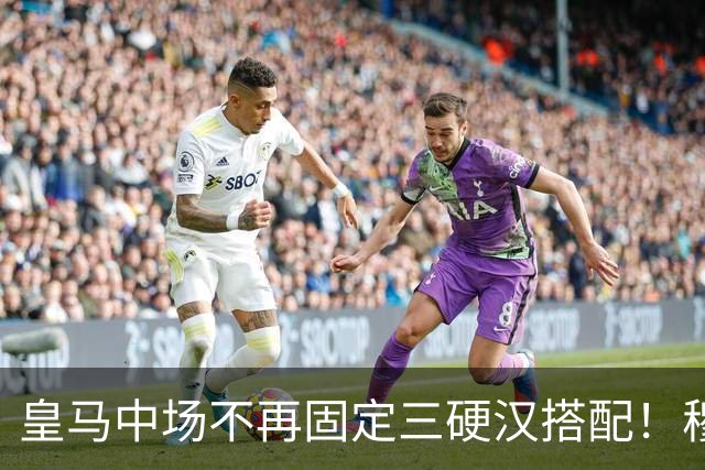 皇马中场不再固定三硬汉搭配！穆帅思路：中场配置按需调整