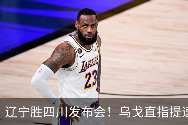 辽宁胜四川发布会！乌戈直指提速点赞2将，库珀表态强调磨合！